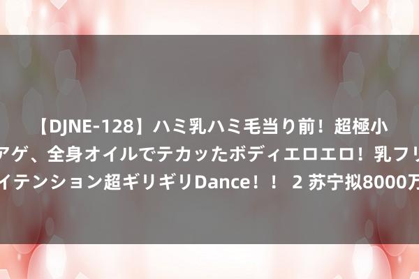 【DJNE-128】ハミ乳ハミ毛当り前！超極小ビキニでテンションアゲアゲ、全身オイルでテカッたボディエロエロ！乳フリ尻フリまくりのハイテンション超ギリギリDance！！ 2 苏宁拟8000万欧元收购波