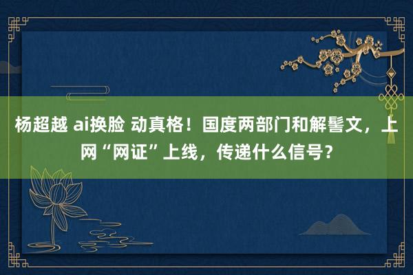 杨超越 ai换脸 动真格！国度两部门和解髻文，上网“网证”上线，传递什么信号？