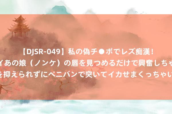 【DJSR-049】私の偽チ●ポでレズ痴漢！職場で見かけたカワイイあの娘（ノンケ）の唇を見つめるだけで興奮しちゃう私は欲求を抑えられずにペニバンで突いてイカせまくっちゃいました！ 纸板蜿蜒挺度测试仪的