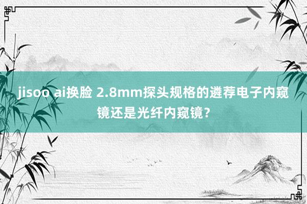 jisoo ai换脸 2.8mm探头规格的遴荐电子内窥镜还是光纤内窥镜？