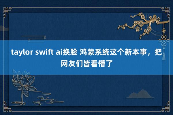 taylor swift ai换脸 鸿蒙系统这个新本事，把网友们皆看懵了