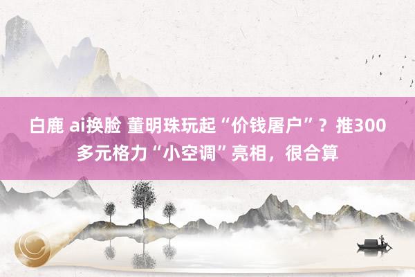 白鹿 ai换脸 董明珠玩起“价钱屠户”？推300多元格力“小空调”亮相，很合算