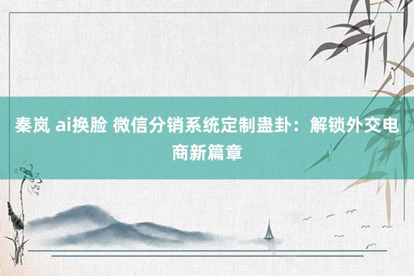 秦岚 ai换脸 微信分销系统定制蛊卦：解锁外交电商新篇章