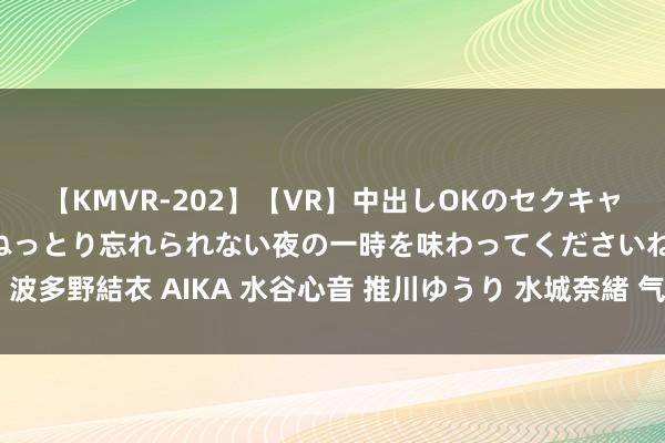 【KMVR-202】【VR】中出しOKのセクキャバにようこそ◆～濃密ねっとり忘れられない夜の一時を味わってくださいね◆～ 波多野結衣 AIKA 水谷心音 推川ゆうり 水城奈緒 气体放电光源权贵优点有哪