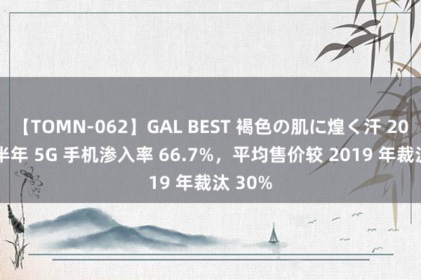 【TOMN-062】GAL BEST 褐色の肌に煌く汗 2024 上半年 5G 手机渗入率 66.7%，平均售价较 2019 年裁汰 30%