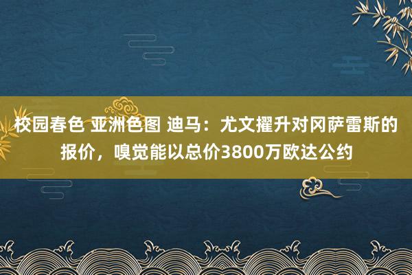 校园春色 亚洲色图 迪马：尤文擢升对冈萨雷斯的报价，嗅觉能以总价3800万欧达公约