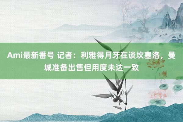 Ami最新番号 记者：利雅得月牙在谈坎塞洛，曼城准备出售但用度未达一致