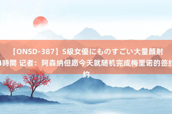 【ONSD-387】S級女優にものすごい大量顔射4時間 记者：阿森纳但愿今天就随机完成梅里诺的签约