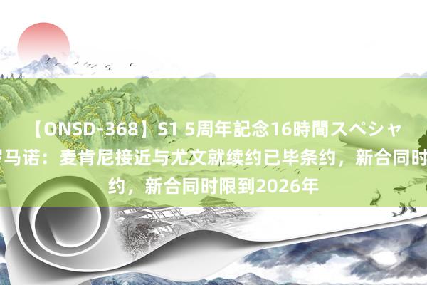 【ONSD-368】S1 5周年記念16時間スペシャル WHITE 罗马诺：麦肯尼接近与尤文就续约已毕条约，新合同时限到2026年