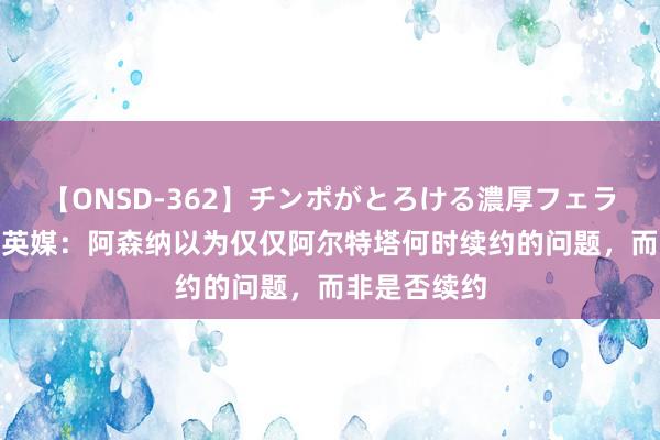 【ONSD-362】チンポがとろける濃厚フェラチオ4時間 英媒：阿森纳以为仅仅阿尔特塔何时续约的问题，而非是否续约