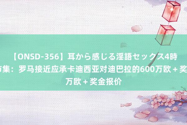 【ONSD-356】耳から感じる淫語セックス4時間 全市集：罗马接近应承卡迪西亚对迪巴拉的600万欧＋奖金报价