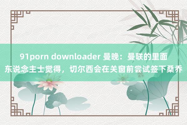 91porn downloader 曼晚：曼联的里面东说念主士觉得，切尔西会在关窗前尝试签下桑乔