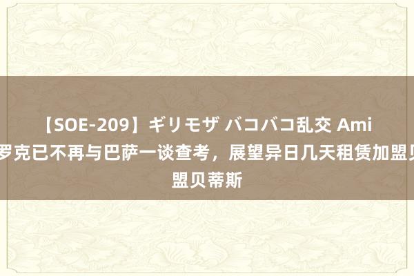 【SOE-209】ギリモザ バコバコ乱交 Ami TA：罗克已不再与巴萨一谈查考，展望异日几天租赁加盟贝蒂斯