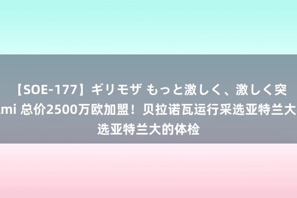 【SOE-177】ギリモザ もっと激しく、激しく突いて Ami 总价2500万欧加盟！贝拉诺瓦运行采选亚特兰大的体检