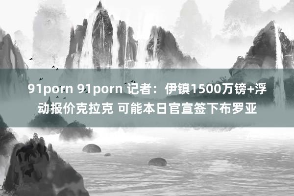 91porn 91porn 记者：伊镇1500万镑+浮动报价克拉克 可能本日官宣签下布罗亚