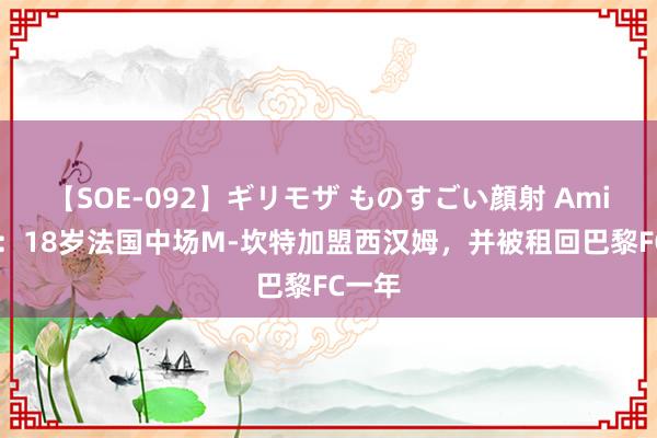 【SOE-092】ギリモザ ものすごい顔射 Ami 官方：18岁法国中场M-坎特加盟西汉姆，并被租回巴黎FC一年