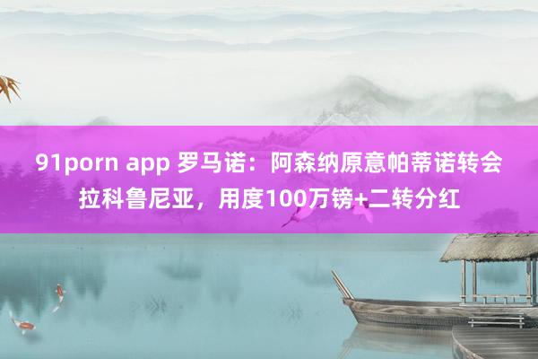 91porn app 罗马诺：阿森纳原意帕蒂诺转会拉科鲁尼亚，用度100万镑+二转分红