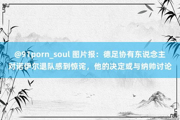 @91porn_soul 图片报：德足协有东说念主对诺伊尔退队感到惊诧，他的决定或与纳帅讨论