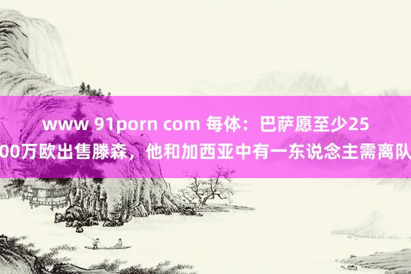 www 91porn com 每体：巴萨愿至少2500万欧出售滕森，他和加西亚中有一东说念主需离队