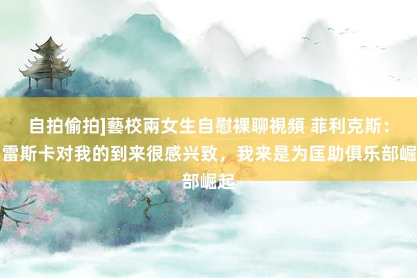 自拍偷拍]藝校兩女生自慰裸聊視頻 菲利克斯：马雷斯卡对我的到来很感兴致，我来是为匡助俱乐部崛起