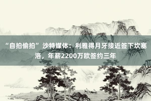 “自拍偷拍” 沙特媒体：利雅得月牙接近签下坎塞洛，年薪2200万欧签约三年