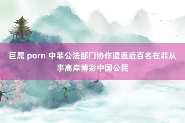 巨屌 porn 中菲公法部门协作遣返近百名在菲从事离岸博彩中国公民