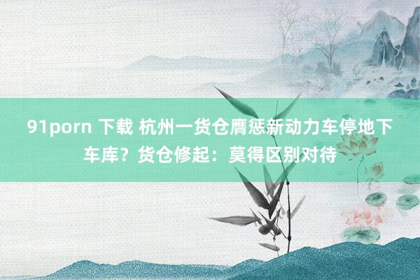 91porn 下载 杭州一货仓膺惩新动力车停地下车库？货仓修起：莫得区别对待