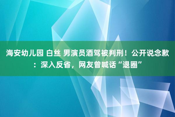 海安幼儿园 白丝 男演员酒驾被判刑！公开说念歉：深入反省，网友曾喊话“退圈”