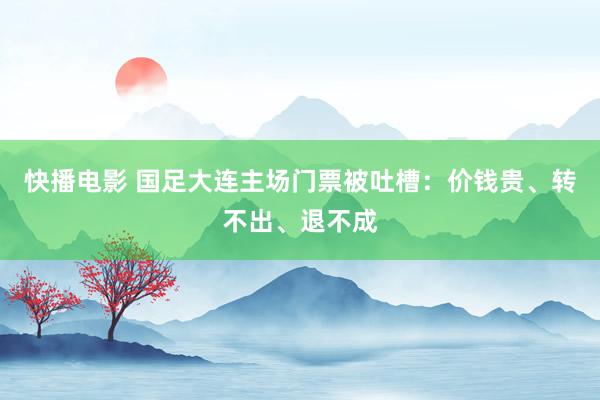 快播电影 国足大连主场门票被吐槽：价钱贵、转不出、退不成