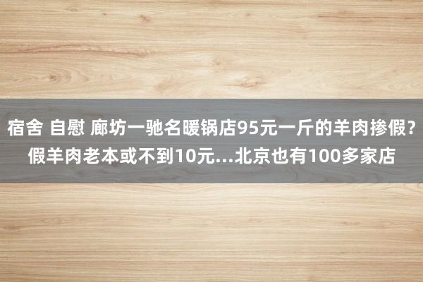 宿舍 自慰 廊坊一驰名暖锅店95元一斤的羊肉掺假？假羊肉老本或不到10元...北京也有100多家店