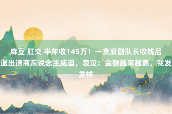 麻豆 肛交 半年收145万！一贪腐副队长收钱后想退出遭商东说念主威迫，哀泣：金额越来越高，我发怵