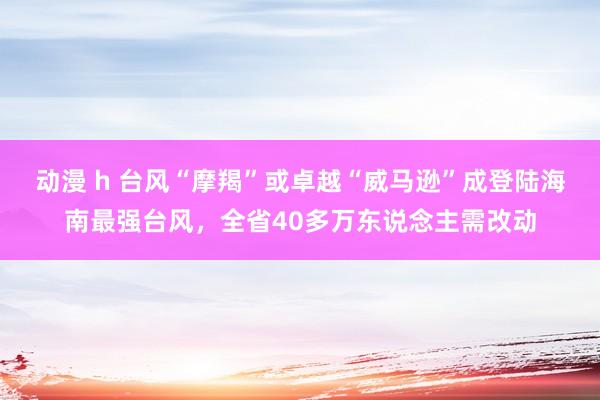 动漫 h 台风“摩羯”或卓越“威马逊”成登陆海南最强台风，全省40多万东说念主需改动