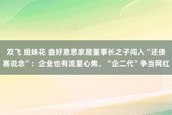 双飞 姐妹花 曲好意思家居董事长之子闯入“还债赛说念”：企业也有流量心焦，“企二代”争当网红