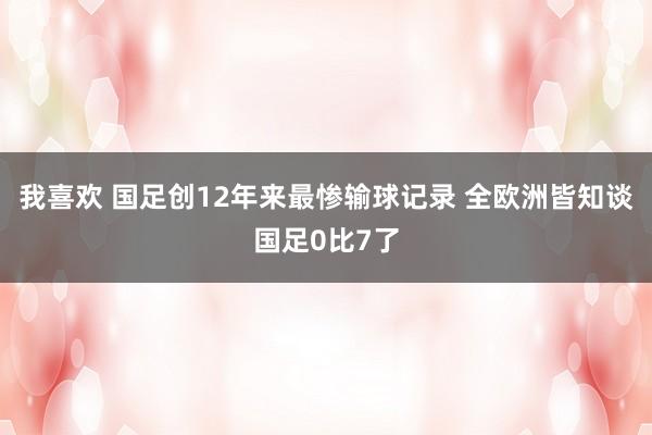 我喜欢 国足创12年来最惨输球记录 全欧洲皆知谈国足0比7了