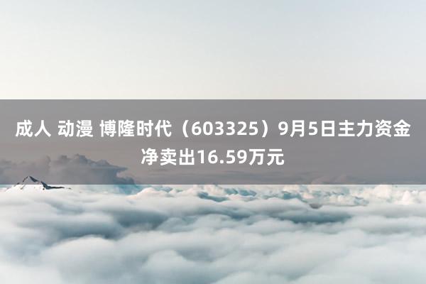 成人 动漫 博隆时代（603325）9月5日主力资金净卖出16.59万元