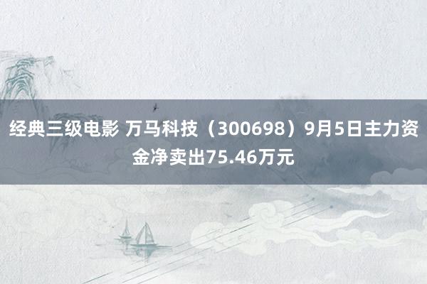 经典三级电影 万马科技（300698）9月5日主力资金净卖出75.46万元