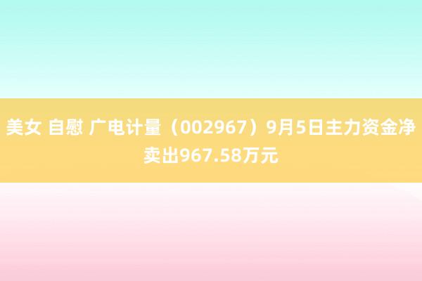 美女 自慰 广电计量（002967）9月5日主力资金净卖出967.58万元