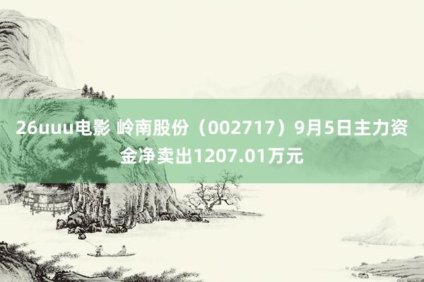 26uuu电影 岭南股份（002717）9月5日主力资金净卖出1207.01万元