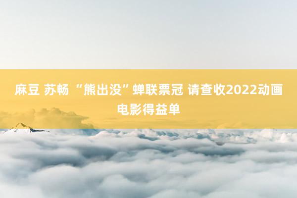 麻豆 苏畅 “熊出没”蝉联票冠 请查收2022动画电影得益单