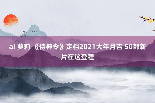 ai 萝莉 《侍神令》定档2021大年月吉 50部新片在这登程