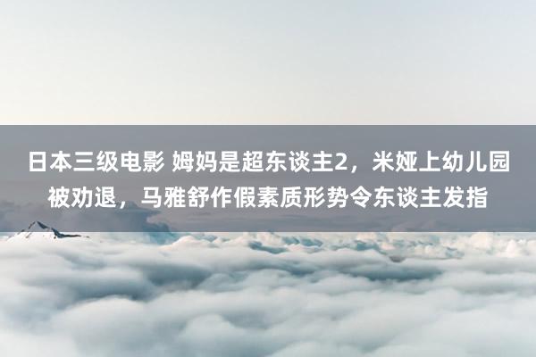 日本三级电影 姆妈是超东谈主2，米娅上幼儿园被劝退，马雅舒作假素质形势令东谈主发指