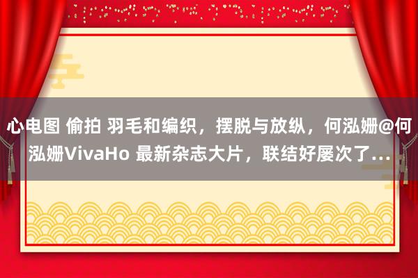 心电图 偷拍 羽毛和编织，摆脱与放纵，何泓姗@何泓姗VivaHo 最新杂志大片，联结好屡次了…