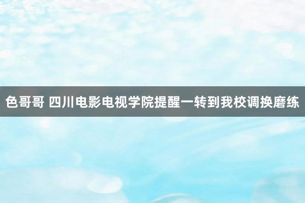 色哥哥 四川电影电视学院提醒一转到我校调换磨练