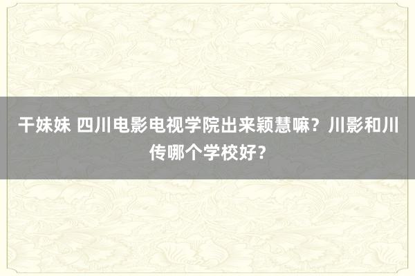 干妹妹 四川电影电视学院出来颖慧嘛？川影和川传哪个学校好？