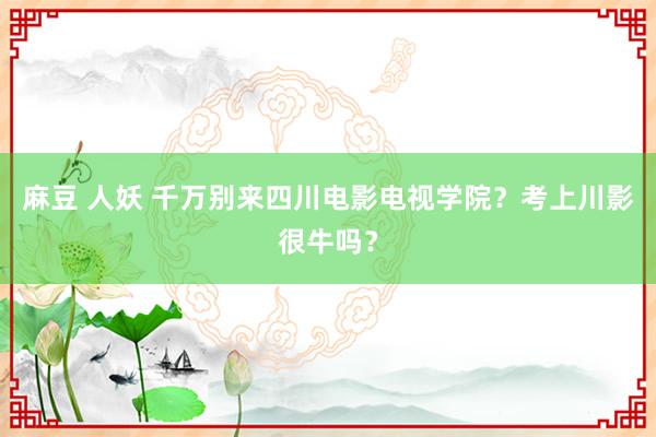 麻豆 人妖 千万别来四川电影电视学院？考上川影很牛吗？