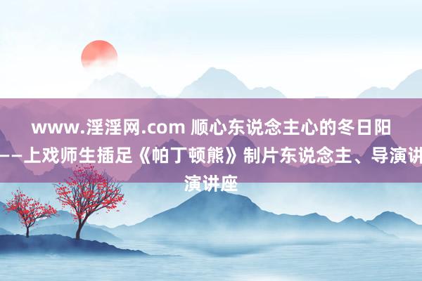 www.淫淫网.com 顺心东说念主心的冬日阳光――上戏师生插足《帕丁顿熊》制片东说念主、导演讲座