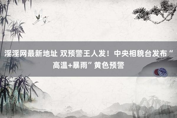 淫淫网最新地址 双预警王人发！中央相貌台发布“高温+暴雨”黄色预警