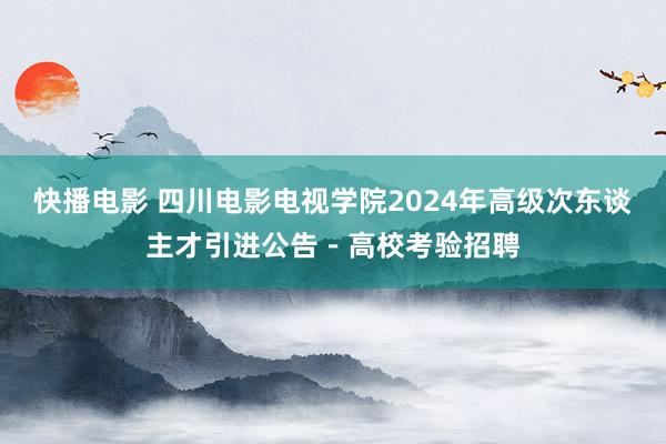 快播电影 四川电影电视学院2024年高级次东谈主才引进公告－高校考验招聘