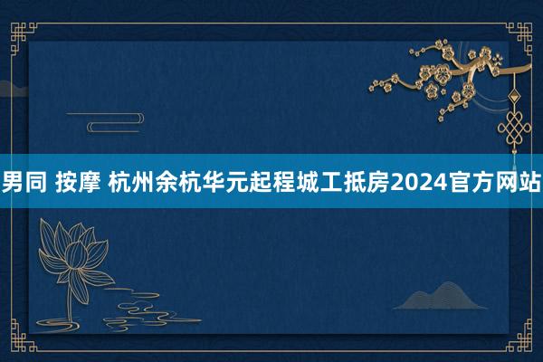 男同 按摩 杭州余杭华元起程城工抵房2024官方网站