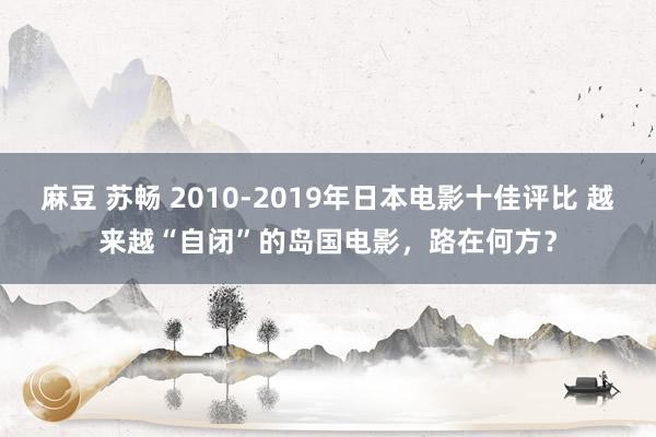 麻豆 苏畅 2010-2019年日本电影十佳评比 越来越“自闭”的岛国电影，路在何方？